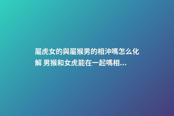 屬虎女的與屬猴男的相沖嗎怎么化解 男猴和女虎能在一起嗎相配嗎